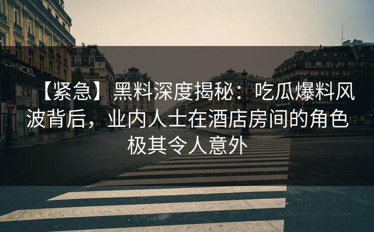 【紧急】黑料深度揭秘：吃瓜爆料风波背后，业内人士在酒店房间的角色极其令人意外
