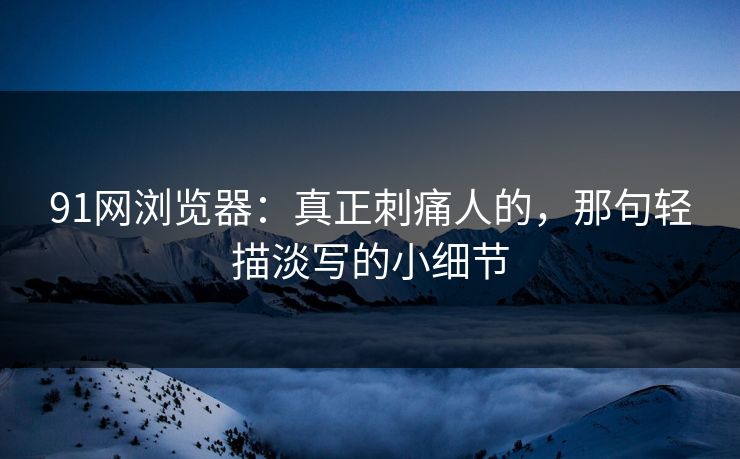 91网浏览器:真正刺痛人的,那句轻描淡写的小细节 91网浏览器:真正刺痛人的,那句轻描淡写的小细节