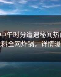 网红在中午时分遭遇秘闻热血沸腾，黑料全网炸锅，详情曝光
