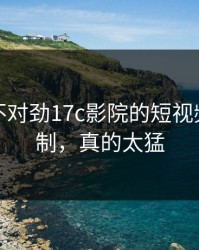 越看越不对劲17c影院的短视频推荐机制，真的太猛