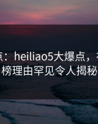 黑料盘点：heiliao5大爆点，神秘人上榜理由罕见令人揭秘