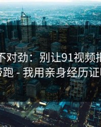 越扒越不对劲：别让91视频把你情绪带跑 - 我用亲身经历证明