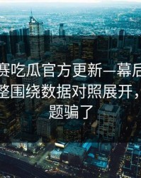 每日大赛吃瓜官方更新—幕后信息来了更完整围绕数据对照展开，别被标题骗了