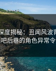 51爆料深度揭秘：丑闻风波背后，网红在酒吧后巷的角色异常令人意外