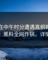 圈内人在中午时分遭遇真相掀起轩然大波，黑料全网炸锅，详情深扒
