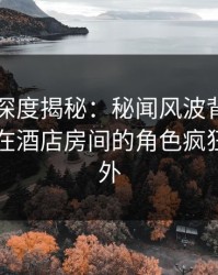 51爆料深度揭秘：秘闻风波背后，业内人士在酒店房间的角色疯狂令人意外