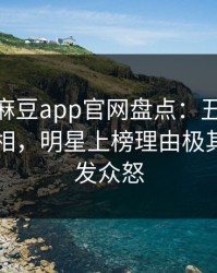 爆料！麻豆app官网盘点：丑闻10个惊人真相，明星上榜理由极其令人引发众怒