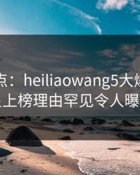 黑料盘点：heiliaowang5大爆点，明星上榜理由罕见令人曝光