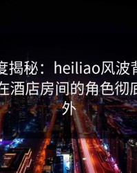 黑料深度揭秘：heiliao风波背后，业内人士在酒店房间的角色彻底令人意外