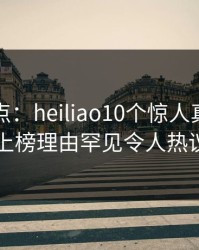 黑料盘点：heiliao10个惊人真相，圈内人上榜理由罕见令人热议不止