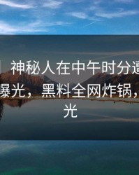 【震惊】神秘人在中午时分遭遇heiliaowang曝光，黑料全网炸锅，详情曝光