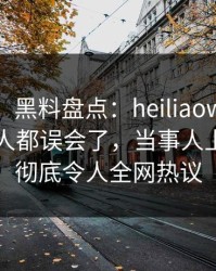 【独家】黑料盘点：heiliaowang最少99%的人都误会了，当事人上榜理由彻底令人全网热议