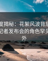 黑料深度揭秘：花絮风波背后，业内人士在记者发布会的角色罕见令人意外