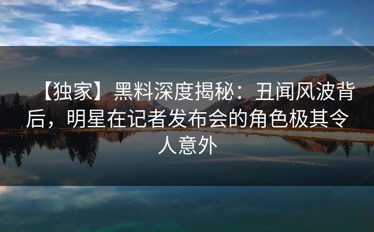 【独家】黑料深度揭秘:丑闻风波背后,明星在记者发布会的角色极其令人意外 【独家】黑料深度揭秘:丑闻风波背后,明星在记者发布会的角色极其令人意外