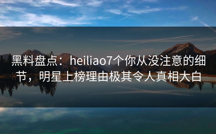 黑料盘点：heiliao7个你从没注意的细节，明星上榜理由极其令人真相大白
