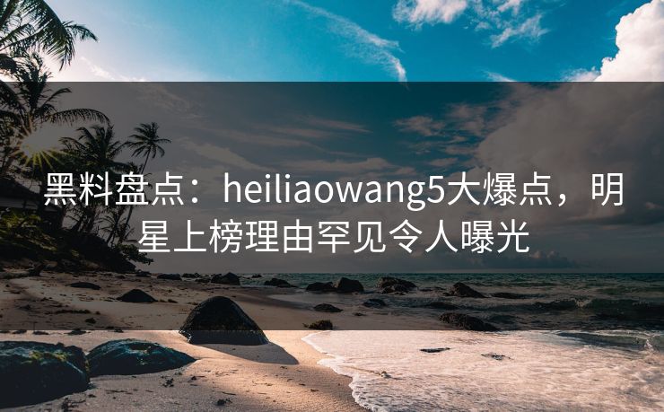 黑料盘点:heiliaowang5大爆点,明星上榜理由罕见令人曝光 黑料盘点:heiliaowang5大爆点,明星上榜理由罕见令人曝光