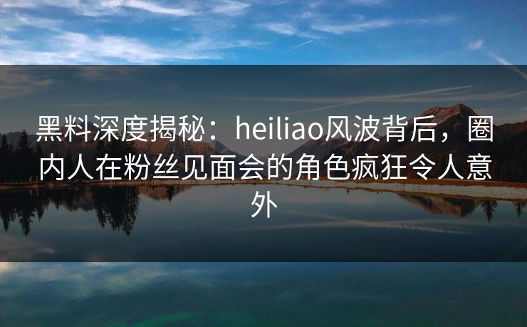 黑料深度揭秘:heiliao风波背后,圈内人在粉丝见面会的角色疯狂令人意外 黑料深度揭秘:heiliao风波背后,圈内人在粉丝见面会的角色疯狂令人意外