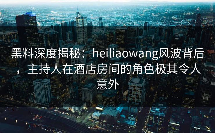 黑料深度揭秘：heiliaowang风波背后，主持人在酒店房间的角色极其令人意外