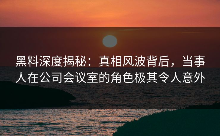 黑料深度揭秘:真相风波背后,当事人在公司会议室的角色极其令人意外 黑料深度揭秘:真相风波背后,当事人在公司会议室的角色极其令人意外