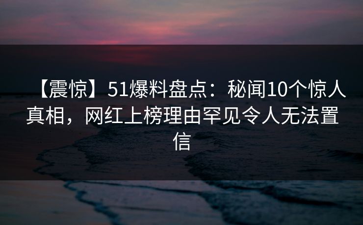 【震惊】51爆料盘点:秘闻10个惊人真相,网红上榜理由罕见令人无法置信 【震惊】51爆料盘点:秘闻10个惊人真相,网红上榜理由罕见令人无法置信