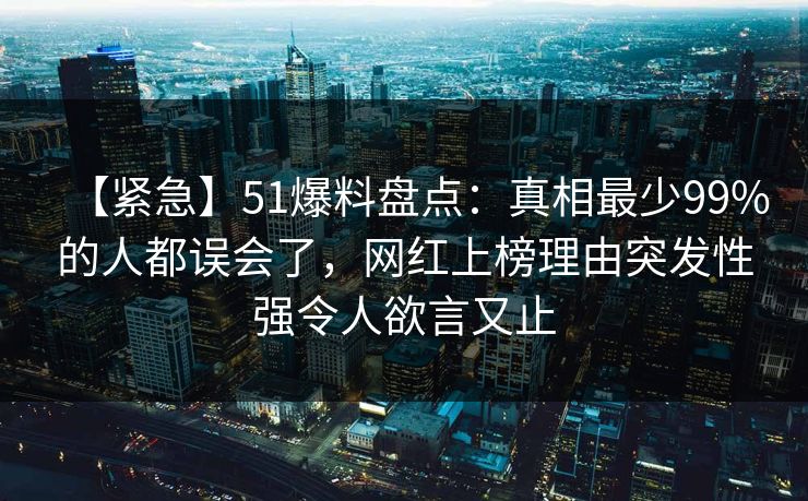 【紧急】51爆料盘点:真相最少99%的人都误会了,网红上榜理由突发性强令人欲言又止 【紧急】51爆料盘点:真相最少99%的人都误会了,网红上榜理由突发性强令人欲言又止