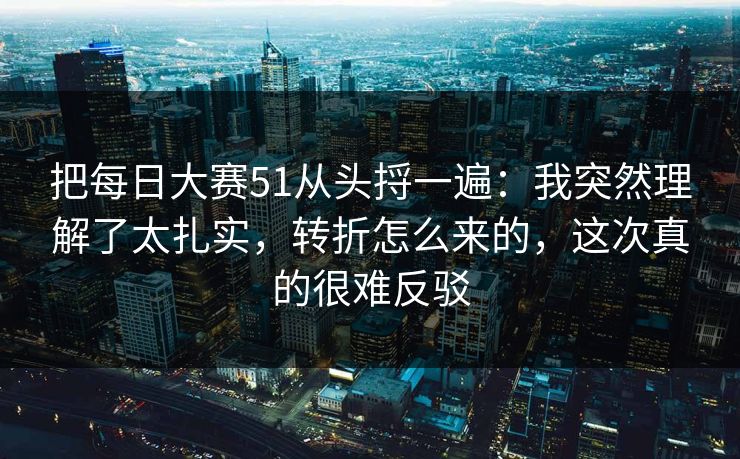 把每日大赛51从头捋一遍:我突然理解了太扎实,转折怎么来的,这次真的很难反驳 把每日大赛51从头捋一遍:我突然理解了太扎实,转折怎么来的,这次真的很难反驳